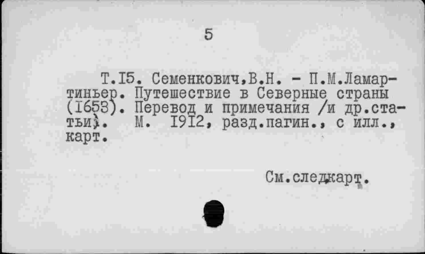 ﻿5
T.15. Семенкович,В.Н. - П.М.Ламар-тиньер. Путешествие в Северные страны (1653). Перевод и примечания /и др.статьи^. М. 1912, разд.пагин.» с илл.» карт.
См.следкарт.